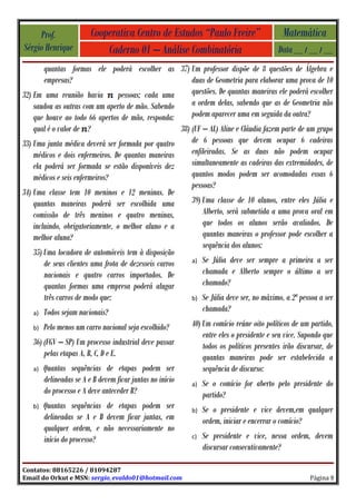 Prof.               Cooperativa Centro de Estudos “Paulo Freire”                      Matemática
Sérgio Henrique              Caderno 01 – Análise Combinatória                            Data __ / __ / __
       quantas formas ele poderá escolher as 37) Um professor dispõe de 8 questões de Álgebra e
       empresas?                                   duas de Geometria para elaborar uma prova de 10
32) Em uma reunião havia        pessoas; cada uma  questões. De quantas maneiras ele poderá escolher
    saudou as outras com um aperto de mão. Sabendo a ordem delas, sabendo que as de Geometria não
    que houve ao todo 66 apertos de mão, responda: podem aparecer uma em seguida da outra?
   qual é o valor de ?                                 38) (UF – AL) Aline e Cláudia fazem parte de um grupo
33) Uma junta médica deverá ser formada por quatro         de 6 pessoas que devem ocupar 6 cadeiras
    médicos e dois enfermeiros. De quantas maneiras        enfileiradas. Se as duas não podem ocupar
    ela poderá ser formada se estão disponíveis dez        simultaneamente as cadeiras das extremidades, de
    médicos e seis enfermeiros?                            quantos modos podem ser acomodadas essas 6
                                                           pessoas?
34) Uma classe tem 10 meninos e 12 meninas. De
    quantas maneiras poderá ser escolhida uma              39) Uma classe de 10 alunos, entre eles Júlia e
    comissão de três meninos e quatro meninas,                 Alberto, será submetida a uma prova oral em
    incluindo, obrigatoriamente, o melhor aluno e a            que todos os alunos serão avaliados. De
    melhor aluna?                                              quantas maneiras o professor pode escolher a
                                                               sequência dos alunos:
    35) Uma locadora de automóveis tem à disposição
                                                           a) Se Júlia deve ser sempre a primeira a ser
        de seus clientes uma frota de dezesseis carros
        nacionais e quatro carros importados. De               chamada e Alberto sempre o último a ser
        quantas formas uma empresa poderá alugar               chamado?
        três carros de modo que:                           b) Se Júlia deve ser, no máximo, a 2ª pessoa a ser

    a) Todos sejam nacionais?
                                                               chamada?
   b)   Pelo menos um carro nacional seja escolhido?       40) Um comício reúne oito políticos de um partido,
                                                               entre eles o presidente e seu vice. Supondo que
   36) (FGV – SP) Um processo industrial deve passar           todos os políticos presentes irão discursar, de
       pelas etapas A, B, C, D e E.                            quantas maneiras pode ser estabelecida a
   a)   Quantas sequências de etapas podem ser                 sequência de discurso:
        delineadas se A e B devem ficar juntas no início   a)   Se o comício for aberto pelo presidente do
        do processo e A deve anteceder B?                       partido?
   b)   Quantas sequências de etapas podem ser             b)   Se o presidente e vice devem,em qualquer
        delineadas se A e B devem ficar juntas, em              ordem, iniciar e encerrar o comício?
        qualquer ordem, e não necessariamente no
        início do processo?                                c)   Se presidente e vice, nessa ordem, devem
                                                                discursar consecutivamente?

Contatos: 88165226 / 81094287
Email do Orkut e MSN: sergio_evaldo01@hotmail.com                                                    Página 9
 