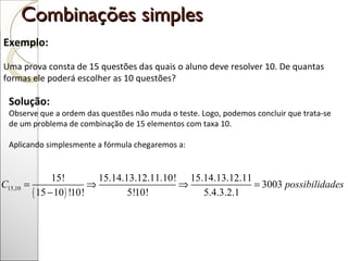 Combinações simples  Exemplo: Uma prova consta de 15 questões das quais o aluno deve resolver 10. De quantas formas ele poderá escolher as 10 questões? Solução:  Observe que a ordem das questões não muda o teste. Logo, podemos concluir que trata-se de um problema de combinação de 15 elementos com taxa 10.  Aplicando simplesmente a fórmula chegaremos a:  