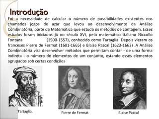 Introdução  Foi a necessidade de calcular o número de possibilidades existentes nos chamados jogos de azar que levou ao desenvolvimento da Análise Combinatória, parte da Matemática que estuda os métodos de contagem. Esses estudos foram iniciados já no século XVI, pelo matemático italiano Niccollo Fontana  (1500-1557), conhecido como Tartaglia. Depois vieram os franceses Pierre de Fermat (1601-1665) e Blaise Pascal (1623-1662) .A Análise Combinatória visa desenvolver métodos que permitam contar - de uma forma indireta - o número de elementos de um conjunto, estando esses elementos agrupados sob certas condições Tartaglia. Pierre de Fermat  Blaise Pascal 