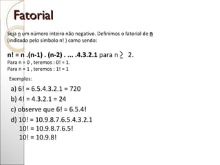 Fatorial Seja  n  um número inteiro não negativo. Definimos o fatorial de  n   (indicado pelo símbolo n! ) como sendo: n! = n .(n-1) . (n-2) . ... .4.3.2.1  para n  2. Para n = 0 , teremos : 0! = 1. Para n = 1 , teremos : 1! = 1  Exemplos: a) 6! = 6.5.4.3.2.1 = 720 b) 4! = 4.3.2.1 = 24 c) observe que 6! = 6.5.4! d) 10! = 10.9.8.7.6.5.4.3.2.1   10! = 10.9.8.7.6.5! 10! = 10.9.8!  