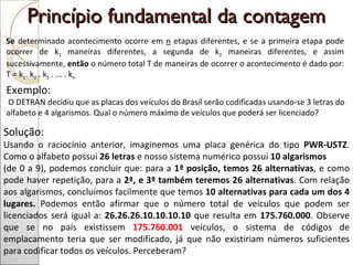 Princípio fundamental da contagem  Se  determinado acontecimento ocorre em  n  etapas diferentes, e se a primeira etapa pode ocorrer de k 1  maneiras diferentes, a segunda de k 2  maneiras diferentes, e assim sucessivamente,  então  o número total T de maneiras de ocorrer o acontecimento é dado por: T = k 1 . k 2  . k 3  . ... . k n Exemplo:  O DETRAN decidiu que as placas dos veículos do Brasil serão codificadas usando-se 3 letras do alfabeto e 4 algarismos. Qual o número máximo de veículos que poderá ser licenciado? Solução:  Usando o raciocínio anterior, imaginemos uma placa genérica do tipo  PWR-USTZ . Como o alfabeto possui  26 letras  e nosso sistema numérico possui  10 algarismos  (de 0 a 9), podemos concluir que: para a  1ª posição, temos 26 alternativas , e como pode haver repetição, para a  2ª, e 3ª também teremos 26 alternativas . Com relação aos algarismos, concluímos facilmente que temos  10 alternativas para cada um dos 4 lugares.  Podemos então afirmar que o número total de veículos que podem ser licenciados será igual a:  26.26.26.10.10.10.10  que resulta em  175.760.000 . Observe que se no país existissem  175.760.001  veículos, o sistema de códigos de emplacamento teria que ser modificado, já que não existiriam números suficientes para codificar todos os veículos. Perceberam? 