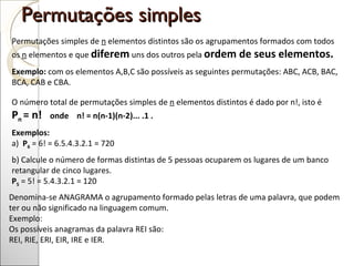Permutações simples  Permutações simples de  n  elementos distintos são os agrupamentos formados com todos os  n  elementos e que  diferem  uns dos outros pela  ordem de seus elementos. Exemplo:  com os elementos A,B,C são possíveis as seguintes permutações: ABC, ACB, BAC, BCA, CAB e CBA. O número total de permutações simples de  n  elementos distintos é dado por n!, isto é    P n  = n!     onde    n! = n(n-1)(n-2)... .1 . Exemplos: a)   P 6   = 6! = 6.5.4.3.2.1 = 720 b) Calcule o número de formas distintas de 5 pessoas ocuparem os lugares de um banco retangular de cinco lugares. P 5  = 5! = 5.4.3.2.1 = 120  Denomina-se ANAGRAMA o agrupamento formado pelas letras de uma palavra, que podem ter ou não significado na linguagem comum. Exemplo:  Os possíveis anagramas da palavra REI são:  REI, RIE, ERI, EIR, IRE e IER. 