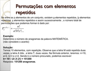 Permutações com elementos repetidos  Se entre os  n  elementos de um conjunto, existem  a  elementos repetidos,  b  elementos repetidos,  c  elementos repetidos e assim sucessivamente , o número total de permutações que podemos formar é dado por:                      Exemplo:  Determine o número de anagramas da palavra MATEMÁTICA. (não considere o acento) Solução:  Temos 10 elementos, com repetição. Observe que a letra M está repetida duas vezes, a letra A três , a letra T, duas vezes. Na fórmula anterior, teremos: n=10, a=2, b=3 e c=2. Sendo k o número procurado, podemos escrever:  k= 10! / (2!.3!.2!) = 151200  Resposta:  151200 anagramas .  