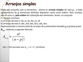 Arranjos simples  Dado um conjunto com  n  elementos , chama-se  arranjo simples  de taxa  p  , a todo agrupamento de  p  elementos distintos dispostos numa certa ordem. Dois arranjos  diferem entre si ,  pela ordem  de colocação dos elementos. Assim, no conjunto  E = {a,b,c}, teremos: a) arranjos de taxa 2: ab, ac, bc, ba, ca, cb. b) arranjos de taxa 3: abc, acb, bac, bca, cab, cba.  Representando o número total de arranjos de  n  elementos tomados  p  a  p  (taxa p) por  A n,p  , teremos a seguinte fórmula: Obs : é fácil perceber que A n,n  = n! = P n .  (Verifique)  