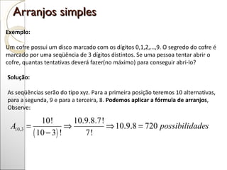 Arranjos simples  Exemplo: Um cofre possui um disco marcado com os dígitos 0,1,2,...,9. O segredo do cofre é marcado por uma seqüência de 3 dígitos distintos. Se uma pessoa tentar abrir o cofre, quantas tentativas deverá fazer(no máximo) para conseguir abri-lo? Solução:  As seqüências serão do tipo xyz. Para a primeira posição teremos 10 alternativas, para a segunda, 9 e para a terceira, 8.  Podemos aplicar a fórmula de arranjos ,  Observe: 