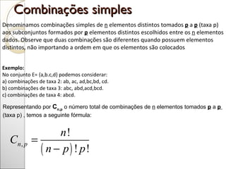 Combinações simples  Denominamos combinações simples de  n  elementos distintos tomados  p  a  p  (taxa p) aos subconjuntos formados por  p  elementos distintos escolhidos entre os  n  elementos dados. Observe que duas combinações são diferentes quando possuem elementos distintos, não importando a ordem em que os elementos são colocados Exemplo:  No conjunto E= {a,b.c,d} podemos considerar: a) combinações de taxa 2: ab, ac, ad,bc,bd, cd. b) combinações de taxa 3: abc, abd,acd,bcd. c) combinações de taxa 4: abcd.  Representando por  C n,p  o número total de combinações de  n  elementos tomados   p   a  p    (taxa p) , temos a seguinte fórmula:  