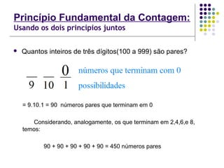 Princípio Fundamental da Contagem:
Usando os dois princípios juntos
 Quantos inteiros de três dígitos(100 a 999) são pares?
= 9.10.1 = 90 números pares que terminam em 0
Considerando, analogamente, os que terminam em 2,4,6,e 8,
temos:
90 + 90 + 90 + 90 + 90 = 450 números pares
 