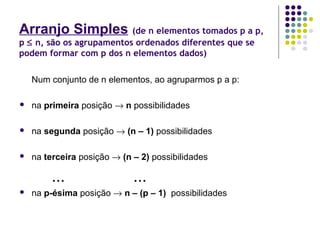 Arranjo Simples (de n elementos tomados p a p,
p ≤ n, são os agrupamentos ordenados diferentes que se
podem formar com p dos n elementos dados)
Num conjunto de n elementos, ao agruparmos p a p:
 na primeira posição → n possibilidades
 na segunda posição → (n – 1) possibilidades
 na terceira posição → (n – 2) possibilidades
... ...
 na p-ésima posição → n – (p – 1) possibilidades
 
