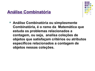  Análise Combinatória ou simplesmente
Combinatória, é o ramo da Matemática que
estuda os problemas relacionados a
contagem, ou seja, analisa coleções de
objetos que satisfaçam critérios ou atributos
específicos relacionados a contagem de
objetos nessas coleções.
Análise Combinatória
 