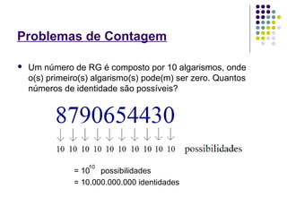 Problemas de Contagem
 Um número de RG é composto por 10 algarismos, onde
o(s) primeiro(s) algarismo(s) pode(m) ser zero. Quantos
números de identidade são possíveis?
= 10 possibilidades
= 10.000.000.000 identidades
10
 