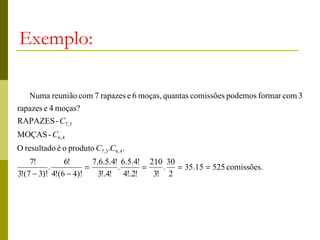 Exemplo:

    Numa reunião com 7 rapazes e 6 moças, quantas comissões podemos formar com 3
rapazes e 4 moças?
RAPAZES - C7 ,3
MOÇAS - C6, 4
O resultado é o produto C7 ,3 .C6, 4 .
    7!         6!       7.6.5.4! 6.5.4! 210 30
          .           =         .      =   . = 35.15 = 525 comissões.
3!(7 − 3)! 4!(6 − 4)!     3!.4! 4!.2!    3! 2
 