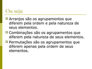 Ou seja:
 Arranjos são os agrupamentos que
  diferem pela ordem e pela natureza de
  seus elementos.
 Combinações são os agrupamentos que
  diferem pela natureza de seus elementos.
 Permutações são os agrupamentos que
  diferem apenas pela ordem de seus
  elementos.
 