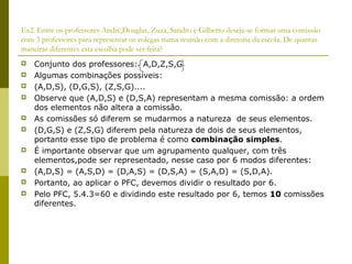 Ex2. Entre os professores André,Douglas, Zuza, Sandro e Gilberto deseja-se formar uma comissão
com 3 professores para representar os colegas numa reunião com a diretoria da escola. De quantas
maneiras diferentes esta escolha pode ser feita?
   Conjunto dos professores: A,D,Z,S,G
   Algumas combinações possíveis:
   (A,D,S), (D,G,S), (Z,S,G)....
   Observe que (A,D,S) e (D,S,A) representam a mesma comissão: a ordem
    dos elementos não altera a comissão.
   As comissões só diferem se mudarmos a natureza de seus elementos.
   (D,G,S) e (Z,S,G) diferem pela natureza de dois de seus elementos,
    portanto esse tipo de problema é como combinação simples.
   É importante observar que um agrupamento qualquer, com três
    elementos,pode ser representado, nesse caso por 6 modos diferentes:
   (A,D,S) = (A,S,D) = (D,A,S) = (D,S,A) = (S,A,D) = (S,D,A).
   Portanto, ao aplicar o PFC, devemos dividir o resultado por 6.
   Pelo PFC, 5.4.3=60 e dividindo este resultado por 6, temos 10 comissões
    diferentes.
 