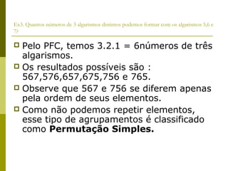 Ex3. Quantos números de 3 algarismos distintos podemos formar com os algarismos 5,6 e
7?

 Pelo PFC, temos 3.2.1 = 6números de três
  algarismos.
 Os resultados possíveis são :
  567,576,657,675,756 e 765.
 Observe que 567 e 756 se diferem apenas
  pela ordem de seus elementos.
 Como não podemos repetir elementos,
  esse tipo de agrupamentos é classificado
  como Permutação Simples.
 