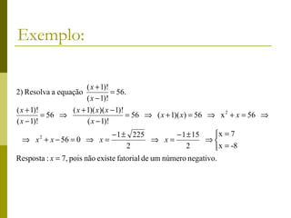 Exemplo:

                       ( x + 1)!
2) Resolva a equação             = 56.
                       ( x − 1)!
( x + 1)!        ( x + 1)( x)( x − 1)!
          = 56 ⇒                       = 56 ⇒ ( x + 1)( x) = 56 ⇒ x 2 + x = 56 ⇒
( x − 1)!              ( x − 1)!
                                − 1 ± 225           − 1 ± 15    x = 7
 ⇒ x 2 + x − 56 = 0 ⇒ x =                     ⇒ x=           ⇒
                                     2                 2        x = -8
Resposta : x = 7, pois não existe fatorial de um número negativo.
 