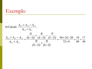 Exemplo

              A6, 2 + A4,3 − A5, 2
4) Calcule                           .
                   A9, 2 + A8,1
                            6!         4!        5!
                                  +        −
A6, 2 + A4,3 − A5, 2     (6 − 2)! (4 − 3)! (5 − 2)! 30 + 24 − 20 34 17
                       =                            =           =   =
    A9, 2 + A8,1                  9!       8!          72 + 8     80 40
                                       +
                               (9 − 2)! (8 − 1)!
 