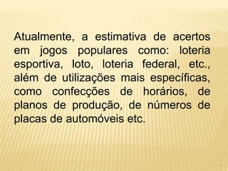 Atualmente, a estimativa de acertos
em jogos populares como: loteria
esportiva, loto, loteria federal, etc.,
além de utilizações mais específicas,
como confecções de horários, de
planos de produção, de números de
placas de automóveis etc.


                                          3
 