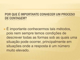 POR QUE É IMPORTANTE CONHECER UM PROCESO
DE CONTAGEM?


   É importante conhecermos tais métodos,
    pois nem sempre temos condições de
    descrever todas as formas sob as quais uma
    situação pode ocorrer, principalmente em
    situações onde a resposta é um número
    muito elevado.
 