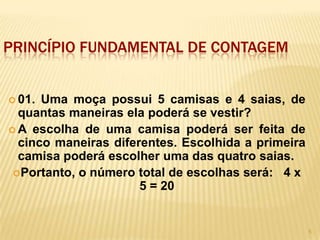 PRINCÍPIO FUNDAMENTAL DE CONTAGEM


 01. Uma moça possui 5 camisas e 4 saias, de
  quantas maneiras ela poderá se vestir?
 A escolha de uma camisa poderá ser feita de
  cinco maneiras diferentes. Escolhida a primeira
  camisa poderá escolher uma das quatro saias.
 Portanto, o número total de escolhas será: 4 x
                      5 = 20


                                                    5
 