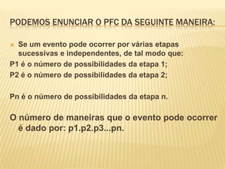 PODEMOS ENUNCIAR O PFC DA SEGUINTE MANEIRA:

 Se um evento pode ocorrer por várias etapas
  sucessivas e independentes, de tal modo que:
P1 é o número de possibilidades da etapa 1;
P2 é o número de possibilidades da etapa 2;

Pn é o número de possibilidades da etapa n.

O número de maneiras que o evento pode ocorrer
  é dado por: p1.p2.p3...pn.
 