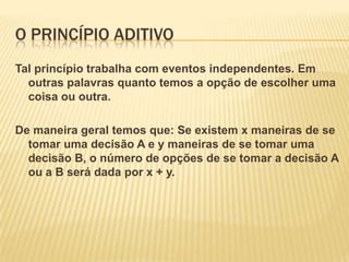 O PRINCÍPIO ADITIVO
Tal princípio trabalha com eventos independentes. Em
  outras palavras quanto temos a opção de escolher uma
  coisa ou outra.

De maneira geral temos que: Se existem x maneiras de se
  tomar uma decisão A e y maneiras de se tomar uma
  decisão B, o número de opções de se tomar a decisão A
  ou a B será dada por x + y.
 