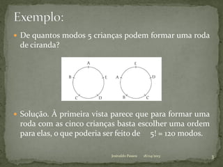  De quantos modos 5 crianças podem formar uma roda
de ciranda?
 Solução. À primeira vista parece que para formar uma
roda com as cinco crianças basta escolher uma ordem
para elas, o que poderia ser feito de 5! = 120 modos.
18/04/2013 3Josivaldo Passos
 