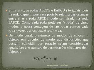 Entretanto, as rodas ABCDE e EABCD são iguais, pois
na roda o que importa é a posição relativa das crianças
entre si e a roda ABCDE pode ser virada na roda
EABCD. Como cada roda pode ser “virada” de cinco
modos, a nossa contagem de 120 rodas contou cada
roda 5 vezes e a resposta é 120/5 = 24.
 De modo geral, o número de modos de colocar n
objetos em círculo, de modo que disposições que
possam coincidir por rotação sejam consideradas
iguais, isto é, o número de permutações circulares de n
objetos é
)!1(
!
)(  n
n
n
PC n
18/04/2013 4Josivaldo Passos
 