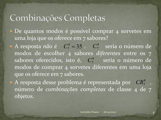  De quantos modos é possível comprar 4 sorvetes em
uma loja que os oferece em 7 sabores?
 A resposta não é . seria o número de
modos de escolher 4 sabores diferentes entre os 7
sabores oferecidos, isto é, seria o número de
modos de comprar 4 sorvetes diferentes em uma loja
que os oferece em 7 sabores.
 A resposta desse problema é representada por ,
número de combinações completas de classe 4 de 7
objetos.
354
7 C 4
7C
4
7CR
4
7C
18/04/2013 5Josivaldo Passos
 
