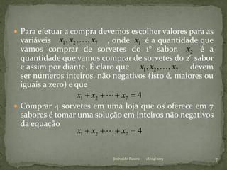  Para efetuar a compra devemos escolher valores para as
variáveis , onde é a quantidade que
vamos comprar de sorvetes do 1° sabor, é a
quantidade que vamos comprar de sorvetes do 2° sabor
e assim por diante. É claro que devem
ser números inteiros, não negativos (isto é, maiores ou
iguais a zero) e que
 Comprar 4 sorvetes em uma loja que os oferece em 7
sabores é tomar uma solução em inteiros não negativos
da equação
721 ,,, xxx  1x
2x
721 ,,, xxx 
4721  xxx 
4721  xxx 
18/04/2013 7Josivaldo Passos
 