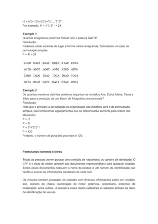 n! = n*(n-1)*(n-2)*(n-3)*....*3*2*1
Por exemplo, 4! = 4*3*2*1 = 24
Exemplo 1
Quantos anagramas podemos formar com a palavra GATO?
Resolução:
Podemos variar as letras de lugar e formar vários anagramas, formulando um caso de
permutação simples.
P = 4! = 24
Exemplo 2
De quantas maneiras distintas podemos organizar as modelos Ana, Carla, Maria, Paula e
Silvia para a produção de um álbum de fotografias promocionais?
Resolução:
Note que o princípio a ser utilizado na organização das modelos será o da permutação
simples, pois formaremos agrupamentos que se diferenciarão somente pela ordem dos
elementos.
P = n!
P = 5!
P = 5*4*3*2*1
P = 120
Portanto, o número de posições possíveis é 120.
Permutando números e letras
Todas as pessoas devem possuir uma certidão de nascimento ou carteira de identidade. O
CPF e o título de eleitor também são documentos imprescindíveis para qualquer cidadão.
Todos esses documentos possuem o nome da pessoa e um número de identificação que
facilita o acesso às informações cadastrais de cada civil.
Os veículos também possuem um cadastro com diversas informações sobre cor, modelo,
ano, número de chassi, numeração do motor, potência, proprietário, endereço de
localização, entre outras. O acesso a esses dados cadastrais é realizado através da placa
de identificação do veículo.
 