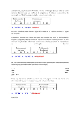 Anteriormente, as placas eram formadas por uma combinação de duas letras e quatro
números. Considerando que o alfabeto é composto de 26 letras e nosso sistema de
numeração por 10 dígitos, as permutações possíveis eram dadas por:
26 * 26 * 10 * 10 * 10 * 10 = 6.760.000
Em cada coluna das letras temos a opção de 26 letras e, no caso dos números, a opção
de 10 dígitos.
Conforme o aumento do número de carros no decorrer dos anos, os departamentos
responsáveis pelo registro dos carros em circulação resolveram adotar a presença de mais
uma letra nas placas dos automóveis. Essa medida aumentou o número de possibilidades
de combinação. Observe:
26 * 26 * 26 * 10 * 10 * 10 * 10 = 175.760.000
Os cálculos apresentados fornecem todas as possíveis permutações, inclusive envolvendo
identificações de mesmas letras e números. Por exemplo:
AAA – 0000
PPP – 1111
TTT – 8888
XXX – 4444
Caso seja necessário calcular o número de permutações somente de placas com
elementos distintos, devemos adotar o seguinte cálculo matemático:
26 * 25 * 24 * 10 * 9 * 8 * 7 = 78.624.000
Exemplos:
 