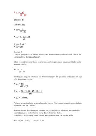 Exemplo 2:
Quantas “palavras” (com sentido ou não) de 5 letras distintas podemos formar com as 20
primeiras letras do nosso alfabeto?
Não é necessário montar todas os arranjos possíveis para saber a sua quantidade, basta
aplicar a fórmula:
A n , p = n!
(n – p)!
Sendo que o conjunto é formado por 20 elementos (n = 20) que serão unidos de 5 em 5 (p
= 5). Substitua a fórmula.
Portanto, a quantidade de arranjos formados com as 20 primeiras letras do nosso alfabeto
unidas de 5 em 5 é 1860480.
Arranjos simples de n elementos tomados p a p (p ≤ n) são os diferentes agrupamentos
ordenados que se podem formar com p dos n elementos dados.
Indica-se por An,p ou Anp o total desses agrupamentos, que calculamos assim:
An,p = n(n – 1)(n – 2) * ...*(n – p + 1) ou
 