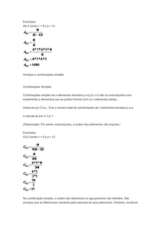 Exemplos:
A8,4 (onde n = 8 e p = 4)
Arranjos e combinações simples
Combinações Simples
Combinações simples de n elementos tomados p a p (p ≤ n) são os subconjuntos com
exatamente p elementos que se podem formar com os n elementos dados.
Indica-se por Cn,p , Cnp o número total de combinações de n elementos tomados p a p
e calcula-se por C n,p =
(Observação: Por serem subconjuntos, a ordem dos elementos não importa.)
Exemplos:
C6,2 (onde n = 6 e p = 2)
Na combinação simples, a ordem dos elementos no agrupamento não interfere. São
arranjos que se diferenciam somente pela natureza de seus elementos. Portanto, se temos
 