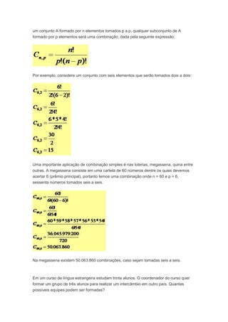 um conjunto A formado por n elementos tomados p a p, qualquer subconjunto de A
formado por p elementos será uma combinação, dada pela seguinte expressão:
Por exemplo, considere um conjunto com seis elementos que serão tomados dois a dois:
Uma importante aplicação de combinação simples é nas loterias, megassena, quina entre
outras. A megassena consiste em uma cartela de 60 números dentre os quais devemos
acertar 6 (prêmio principal), portanto temos uma combinação onde n = 60 e p = 6,
sessenta números tomados seis a seis.
Na megassena existem 50.063.860 combinações, caso sejam tomadas seis a seis.
Em um curso de língua estrangeira estudam trinta alunos. O coordenador do curso quer
formar um grupo de três alunos para realizar um intercâmbio em outro país. Quantas
possíveis equipes podem ser formadas?
 