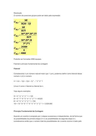 Resolução
O número de possíveis grupos pode ser dado pela expressão:
Poderão ser formadas 4060 equipes.
Fatorial e princípio fundamental da contagem
Fatorial
Considerando n um número natural maior que 1 (um), podemos definir como fatorial desse
número n (n!) o número:
n! = n(n – 1)(n – 2)(n – 3) * ...* 3 * 2 * 1
Lê-se n! como n fatorial ou fatorial de n.
Veja alguns exemplos:
5! = 5 * 4 * 3 * 2 * 1 = 120
8! = 8 * 7 * 6 * 5 * 4 * 3 * 2 * 1 = 40320
6! = 6 * 5 * 4 * 3 * 2 * 1 = 720
10! = 10 * 9 * 8 * 7 * 6 * 5 * 4 * 3 * 2 * 1 = 3.628.800
Princípio Fundamental da Contagem
Quando um evento é composto por n etapas sucessivas e independentes, de tal forma que
as possibilidades da primeira etapa é m e as possibilidades da segunda etapa é n,
consideramos então que o número total de possibilidades de o evento ocorrer é dado pelo
 