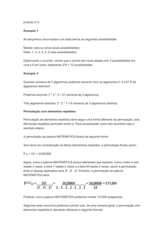 produto m*n.
Exemplo 1
Ao lançarmos uma moeda e um dado temos as seguintes possibilidades:
Moeda: cara ou coroa (duas possibilidades)
Dado: 1, 2, 3, 4, 5, 6 (seis possibilidades)
Observando o ocorrido, vemos que o evento tem duas etapas com 2 possibilidades em
uma e 6 em outra, totalizando 2*6 = 12 possibilidades.
Exemplo 2
Quantos números de 3 algarismos podemos escrever com os algarismos 2, 4 e 6? E de
algarismos distintos?
Podemos escrever 3 * 3 * 3 = 27 números de 3 algarismos.
Três algarismos distintos: 3 * 2 * 1 = 6 números de 3 algarismos distintos.
Permutação com elementos repetidos
Permutação de elementos repetidos deve seguir uma forma diferente da permutação, pois
elementos repetidos permutam entre si. Para compreender como isso acontece veja o
exemplo abaixo:
A permutação da palavra MATEMÁTICA ficaria da seguinte forma:
Sem levar em consideração as letras (elementos) repetidas, a permutação ficaria assim:
P10 = 10! = 3.628.800
Agora, como a palavra MATEMÁTICA possui elementos que repetem, como a letra A que
repete 3 vezes, a letra T repete 2 vezes e a letra M repete 2 vezes, assim a permutação
entre si dessas repetições seria 3! . 2! . 2!. Portanto, a permutação da palavra
MATEMÁTICA será:
Portanto, com a palavra MATEMÁTICA podemos montar 151200 anagramas.
Seguindo esse raciocínio podemos concluir que, de uma maneira geral, a permutação com
elementos repetidos é calculada utilizando a seguinte fórmula:
 