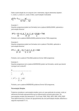 Dada a permutação de um conjunto com n elementos, alguns elementos repetem
n1 vezes, n2 vezes e nn vezes. Então, a permutação é calculada:
Exemplo 1:
Quantos anagramas podem ser formados com a palavra MARAJOARA, aplicando a
permutação teremos:
Portanto, com a palavra MARAJOARA podemos formar 7560 anagramas.
Exemplo 2:
Quantos anagramas podem ser formados com a palavra ITALIANA, aplicando a
permutação teremos:
Portanto, com a palavra ITALIANA podemos formar 3360 anagramas.
Exemplo 3:
Quantos anagramas com a palavra BARREIRA podem ser formados, sendo que deverá
começar com a letra B?
B ___ ___ ___ ___ ___ ___ ___
↓ ↓
1 P2,3
7
1 . P2,3
7 = 7! = 420
2! . 3!
Portanto, com a palavra BARREIRA podemos formar 420 anagramas.
Permutação Simples
Podemos considerar a permutação simples como um caso particular de arranjo, onde os
elementos formarão agrupamentos que se diferenciarão somente pela ordem. As
permutações simples dos elementos P, Q e R são: PQR, PRQ, QPR, QRP, RPQ, RQP.
Para determinarmos o número de agrupamentos de uma permutação simples utilizamos a
seguinte expressão P = n!.
 