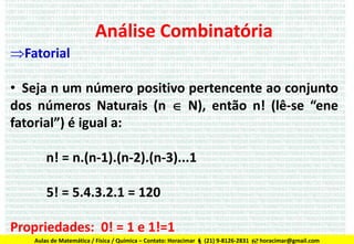 Análise Combinatória
Fatorial

• Seja n um número positivo pertencente ao conjunto
dos números Naturais (n  N), então n! (lê-se “ene
fatorial”) é igual a:
n! = n.(n-1).(n-2).(n-3)...1

5! = 5.4.3.2.1 = 120
Propriedades: 0! = 1 e 1!=1
Aulas de Matemática / Física / Química – Contato: Horacimar  (21) 9-8126-2831  horacimar@gmail.com

 