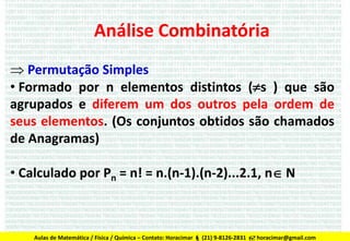 Análise Combinatória
 Permutação Simples
• Formado por n elementos distintos (s ) que são
agrupados e diferem um dos outros pela ordem de
seus elementos. (Os conjuntos obtidos são chamados
de Anagramas)
• Calculado por Pn = n! = n.(n-1).(n-2)...2.1, n N

Aulas de Matemática / Física / Química – Contato: Horacimar  (21) 9-8126-2831  horacimar@gmail.com

 