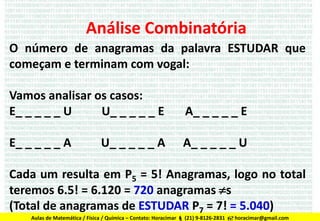 Análise Combinatória
O número de anagramas da palavra ESTUDAR que
começam e terminam com vogal:
Vamos analisar os casos:
E_ _ _ _ _ U
U_ _ _ _ _ E

A_ _ _ _ _ E

E_ _ _ _ _ A

A_ _ _ _ _ U

U_ _ _ _ _ A

Cada um resulta em P5 = 5! Anagramas, logo no total
teremos 6.5! = 6.120 = 720 anagramas s
(Total de anagramas de ESTUDAR P7 = 7! = 5.040)
Aulas de Matemática / Física / Química – Contato: Horacimar  (21) 9-8126-2831  horacimar@gmail.com

 