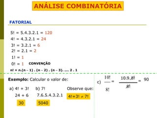 ANÁLISE COMBINATÓRIA
FATORIAL
5! = 5.4.3.2.1 = 120
4! = 4.3.2.1 = 24
3! = 3.2.1 = 6
2! = 2.1 = 2
1! = 1
0! = 1 CONVENÇÃO
Exemplo: Calcular o valor de:
a) 4! + 3! b) 7!
24 + 6
30
7.6.5.4.3.2.1
5040
Observe que:
4!+3!  7!
c)
!
8
!
10
n! = n.(n  1) . (n  2) . (n  3). .... 2 . 1
=
8!
10.9.8! 90
=
 