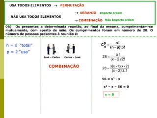 06) Os presentes a determinada reunião, ao final da mesma, cumprimentam-se
mutuamente, com aperto de mão. Os cumprimentos foram em número de 28. O
número de pessoas presentes à reunião é:
USA TODOS ELEMENTOS  PERMUTAÇÃO
 ARRANJO
NÃO USA TODOS ELEMENTOS
 COMBINAÇÃO
Importa ordem
Não Importa ordem
n = x “total”
p = 2 “usa”
COMBINAÇÃO
p!
p)!
(n
!
n
p
n
C


2)!2!
(x
!
x
28


José – Carlos Carlos – José
2)!2.1
(x
2)
-
1)(x
-
x(x
28


56 = x2 - x
x2 – x – 56 = 0
x = 8
 