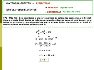 07) ( UEL-PR ) Seis gremistas e um certo número de colorados assistem a um Grenal.
Com o empate final, todos os colorados cumprimentam-se entre si uma única vez, e
todos os gremistas cumprimentam-se entre si uma única vez,havendo no total 43
cumprimentos. O número de colorados é:
USA TODOS ELEMENTOS  PERMUTAÇÃO
 ARRANJO
NÃO USA TODOS ELEMENTOS
 COMBINAÇÃO
Importa ordem
Não Importa ordem
43
2
x
C
2
6
C 

43
2)!2!
(x
!
x
2)!2!
(6
!
6




43
2)!2.1
(x
2)
-
1)(x
-
x(x
15 


x2 – x =56
x2 – x – 56 = 0
x = 8
 