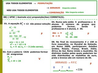 USA TODOS ELEMENTOS  PERMUTAÇÃO
 ARRANJO
NÃO USA TODOS ELEMENTOS
 COMBINAÇÃO
Importa ordem
Não Importa ordem
08) ( UFSC ) Assinale a(s) proposição(ões) CORRETA(S).
2
x
A
01. A equação = 12 não possui solução.
12
!
2)
(x
!
2)
1)(x
x(x
12
!
2)
(x
!
x
12
A2
x







x(x – 1) = 12
x2 – x – 12 = 0
x1 = 4 ou x2 = – 3 (não serve).
F
02. Com a palavra CAJU podemos formar
24 anagramas
Pn =
n!
P4 = 4! = 24
V
04. Numa sala estão 5 professores e 6
alunos. O número de grupos que
podemos formar, tendo 2
professores e 3 alunos, é 30.
200
20
.
10
3
6
C
.
2
5
C

F
ou  +
e  x
08. Na final do revezamento 4 x 100 m
livre masculino, no Mundial de Natação,
em Roma 2009, participaram: Estados
Unidos, Rússia, França, Brasil, Itália,
África do Sul, Reino Unido e Austrália. Os
distintos modos pelos quais poderiam ter
sido distribuídas as medalhas de ouro,
prata e bronze são em número de 56.
7
8
=336
ARRANJO  P.F.C
6
F
 