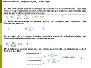09) Assinale a(s) proposição(ões) CORRETA(S).
01. Em uma clínica médica trabalham cinco médicos e dez enfermeiros. Com esse
número de profissionais é possível formar 200 equipes distintas, constituídas cada
uma de um médico e quatro enfermeiros.
02. Entre os anagramas da palavra ÁGUA, 6 começam por consoante. (não
considere o acento)
04. A partir de 12 pontos distintos marcados numa circunferência podem ser
feitos 440 triângulos unindo-se três desses pontos.
08. O total de números pares que se obtém permutando os algarismos 1, 2, 2,
5, 5, 5 e 6 é 180.
1050
.210
5
!
4
!.
6
!
10
.
!
!.1
4
!
5
C
.
C 4
10
1
5 

 F
3
!
2
!
3
P2
3 
 F
220
!
3
.
!
9
!
12
C3
12 
 F
Terminados em 2
Terminados em 6
120
!
3
!
6
P3
6 

60
!
.2
!
3
!
6
P3,2
6 

 TOTAL: 180 V
 