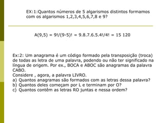 EX:1:Quantos números de 5 algarismos distintos formamos
com os algarismos 1,2,3,4,5,6,7,8 e 9?
A(9,5) = 9!/(9-5)! = 9.8.7.6.5.4!/4! = 15 120
Ex:2: Um anagrama é um código formado pela transposição (troca)
de todas as letra de uma palavra, podendo ou não ter significado na
língua de origem. Por ex., BOCA e ABOC são anagramas da palavra
CABO.
Considere , agora, a palavra LIVRO.
a) Quantos anagramas são formados com as letras dessa palavra?
b) Quantos deles começam por L e terminam por O?
c) Quantos contêm as letras RO juntas e nessa ordem?
 
