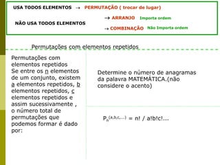 USA TODOS ELEMENTOS  PERMUTAÇÃO ( trocar de lugar)
 ARRANJO
NÃO USA TODOS ELEMENTOS
 COMBINAÇÃO
Importa ordem
Não Importa ordem
Permutações com
elementos repetidos
Se entre os n elementos
de um conjunto, existem
a elementos repetidos, b
elementos repetidos, c
elementos repetidos e
assim sucessivamente ,
o número total de
permutações que
podemos formar é dado
por:
Permutações com elementos repetidos
Determine o número de anagramas
da palavra MATEMÁTICA.(não
considere o acento)
Pn
(a,b,c,...) = n! / a!b!c!...
 