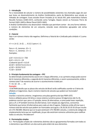 1 – Introdução
Foi a necessidade de calcular o número de possibilidades existentes nos chamados jogos de azar
que levou ao desenvolvimento da Análise Combinatória, parte da Matemática que estuda os
métodos de contagem. Esses estudos foram iniciados já no século XVI, pelo matemático italiano
Niccollo Fontana (1500-1557), conhecido como Tartaglia. Depois vieram os franceses Pierre de
Fermat (1601-1665) e Blaise Pascal (1623-1662).
A Análise Combinatória visa desenvolver métodos que permitam contar - de uma forma indireta -
o número de elementos de um conjunto, estando esses elementos agrupados sob certas
condições.

2 – Fatorial
Seja n um número inteiro não negativo. Definimos o fatorial de n (indicado pelo símbolo n! ) como
sendo:

n! = n .(n-1) . (n-2) . ... .4.3.2.1 para n  2.

Para n = 0 , teremos : 0! = 1.
Para n = 1 , teremos : 1! = 1
Exemplos:

a) 6! = 6.5.4.3.2.1 = 720
b) 4! = 4.3.2.1 = 24
c) observe que 6! = 6.5.4!
d) 10! = 10.9.8.7.6.5.4.3.2.1
e) 10! = 10.9.8.7.6.5!
f ) 10! = 10.9.8!

3 - Princípio fundamental da contagem – PFC
Se determinado acontecimento ocorre em n etapas diferentes, e se a primeira etapa pode ocorrer
de k1 maneiras diferentes, a segunda de k2 maneiras diferentes, e assim sucessivamente, então o
número total T de maneiras de ocorrer o acontecimento é dado por:
T = k1. k2 . k3 . ... . kn
Exemplo:
 O DETRAN decidiu que as placas dos veículos do Brasil serão codificadas usando-se 3 letras do
alfabeto e 4 algarismos. Qual o número máximo de veículos que poderá ser licenciado?
Solução:
Usando o raciocínio anterior, imaginemos uma placa genérica do tipo PWR-USTZ.
Como o alfabeto possui 26 letras e nosso sistema numérico possui 10 algarismos (de 0 a 9),
podemos concluir que: para a 1ª posição, temos 26 alternativas, e como pode haver repetição,
para a 2ª, e 3ª também teremos 26 alternativas. Com relação aos algarismos, concluímos
facilmente que temos 10 alternativas para cada um dos 4 lugares. Podemos então afirmar que o
número total de veículos que podem ser licenciados será igual a: 26.26.26.10.10.10.10 que resulta
em 175.760.000. Observe que se no país existissem 175.760.001 veículos, o sistema de códigos de
emplacamento teria que ser modificado, já que não existiriam números suficientes para codificar
todos os veículos. Perceberam?

4 - Permutações simples
4.1 - Permutações simples de n elementos distintos são os agrupamentos formados com todos os
n elementos e que diferem uns dos outros pela ordem de seus elementos.
 