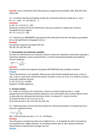 Exemplo: com os elementos A,B,C são possíveis as seguintes permutações: ABC, ACB, BAC, BCA,
CAB e CBA.

4.2 - O número total de permutações simples de n elementos distintos é dado por n!, isto é
Pn = n! onde n! = n(n-1)(n-2)... .1 .
Exemplos:
a) P6 = 6! = 6.5.4.3.2.1 = 720
b) Calcule o número de formas distintas de 5 pessoas ocuparem os lugares de um banco
retangular de cinco lugares.
P5 = 5! = 5.4.3.2.1 = 120

4.3 - Denomina-se ANAGRAMA o agrupamento formado pelas letras de uma palavra, que podem
ter ou não significado na linguagem comum.
Exemplo:
Os possíveis anagramas da palavra REI são:
REI, RIE, ERI, EIR, IRE e IER.

5 - Permutações com elementos repetidos
Se entre os n elementos de um conjunto, existem a elementos repetidos, b elementos repetidos, c
elementos repetidos e assim sucessivamente , o número total de permutações que podemos
formar é dado por:


Exemplo:
Determine o número de anagramas da palavra MATEMÁTICA.(não considere o acento)
Solução:
Temos 10 elementos, com repetição. Observe que a letra M está repetida duas vezes, a letra A
três , a letra T, duas vezes. Na fórmula anterior, teremos: n=10, a=2, b=3 e c=2. Sendo k o número
procurado, podemos escrever:
k= 10! / (2!.3!.2!) = 151200
Resposta: 151200 anagramas.

6 - Arranjos simples
6.1 - Dado um conjunto com n elementos , chama-se arranjo simples de taxa k , a todo
agrupamento de k elementos distintos dispostos numa certa ordem. Dois arranjos diferem entre
si, pela ordem de colocação dos elementos. Assim, no conjunto E = {a,b,c}, teremos:
a) arranjos de taxa 2: ab, ac, bc, ba, ca, cb.
b) arranjos de taxa 3: abc, acb, bac, bca, cab, cba.

6.2 - Representando o número total de arranjos de n elementos tomados k a k (taxa k) por An,k ,
teremos a seguinte fórmula:


Obs : é fácil perceber que An,n = n! = Pn . (Verifique)
Exemplo:
Um cofre possui um disco marcado com os dígitos 0,1,2,...,9. O segredo do cofre é marcado por
uma seqüência de 3 dígitos distintos. Se uma pessoa tentar abrir o cofre, quantas tentativas
deverá fazer(no máximo) para conseguir abri-lo?
Solução:
 