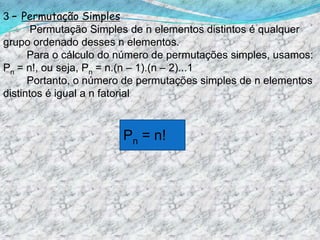 3 – Permutação Simples          Permutação Simples de n elementos distintos é qualquer grupo ordenado desses n elementos.         Para o cálculo do número de permutações simples, usamos: Pn = n!, ou seja, Pn = n.(n – 1).(n – 2)...1            Portanto, o número de permutações simples de n elementos distintos é igual a n fatorial. Pn = n! 